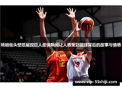 姚明低头壁纸展现巨人柔情瞬间让人感受到篮球背后的故事与情感