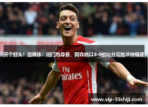 开个好头！自媒体：闭门热身赛，阿森纳以3-0的比分完胜沃特福德
