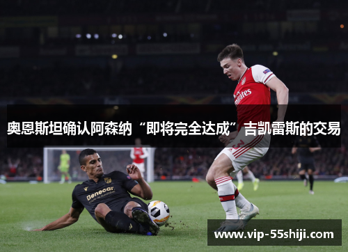 奥恩斯坦确认阿森纳“即将完全达成”吉凯雷斯的交易